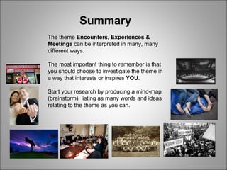 Summary The theme  Encounters, Experiences & Meetings  can be interpreted in many, many different ways. The most important thing to remember is that you should choose to investigate the theme in a way that interests or inspires  YOU . Start your research by producing a mind-map (brainstorm), listing as many words and ideas relating to the theme as you can. 
