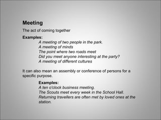 Meeting The act of coming together Examples: A meeting of two people in the park.  A meeting of minds The point where two roads meet Did you meet anyone interesting at the party? A meeting of different cultures It can also mean an assembly or conference of persons for a specific purpose. Examples: A ten o'clock business meeting. The Scouts meet every week in the School Hall. Returning travellers are often met by loved ones at the  station.  