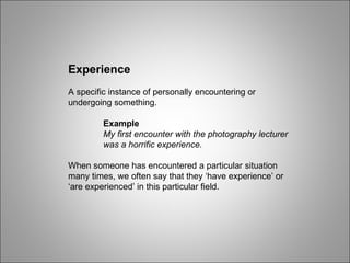Experience A specific instance of personally encountering or undergoing something. Example My first encounter with the photography lecturer  was a horrific experience.  When someone has encountered a particular situation many times, we often say that they ‘have experience’ or ‘are experienced’   in this particular field. 
