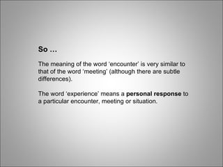So … The meaning of the word ‘encounter’ is very similar to that of the word ‘meeting’ (although there are subtle differences). The word ‘experience’ means a  personal response  to a particular encounter, meeting or situation. 