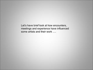 Let’s have brief look at how encounters, meetings and experience have influenced some artists and their work …. 