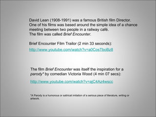 *A Parody is a humorous or satirical imitation of a serious piece of literature, writing or artwork. David Lean (1908-1991) was a famous British film Director. One of his films was based around the simple idea of a chance meeting between two people in a railway café. The film was called  Brief Encounter. Brief Encounter Film Trailor (2 min 33 seconds): The film  Brief Encounter  was itself the inspiration for a  parody*  by comedian Victoria Wood (4 min 07 secs): http://www.youtube.com/watch?v=a0CosTboBz8 http://www.youtube.com/watch?v=ajC4Az4wscc 