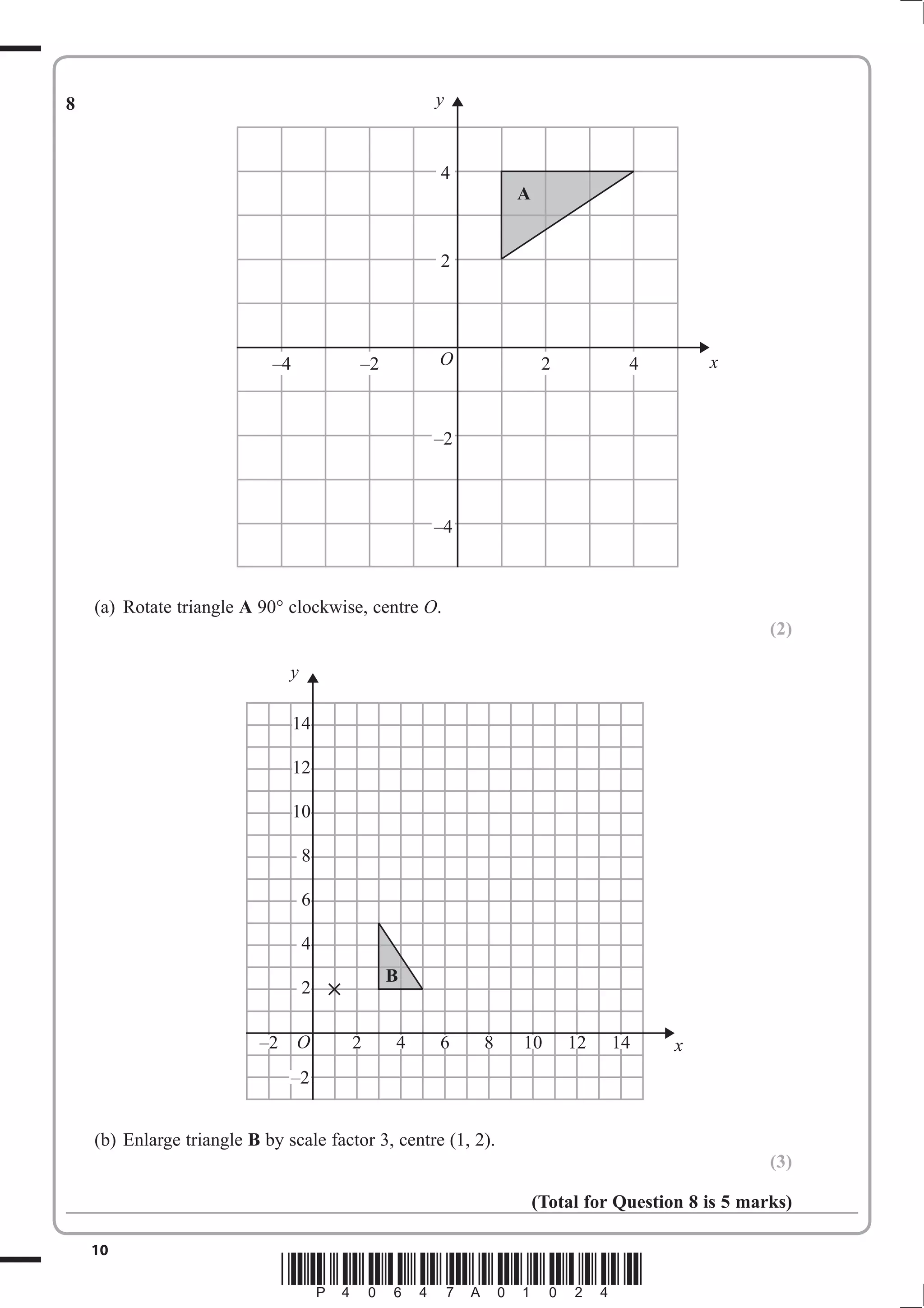 O 2 4 6 8 10 12 14 
10 *P40647A01024* 
8 
(a) Rotate triangle A 90 clockwise, centre O. 
(2) 
(b) Enlarge triangle B by scale factor 3, centre (1, 2). 
(3) 
(Total for Question 8 is 5 marks) 
y 
x 
A 
4 
2 
–4 –2 O 2 4 
–2 
–4 
y 
x 
14 
12 
10 
8 
6 
4 
2 
–2 
–2 
B 
 