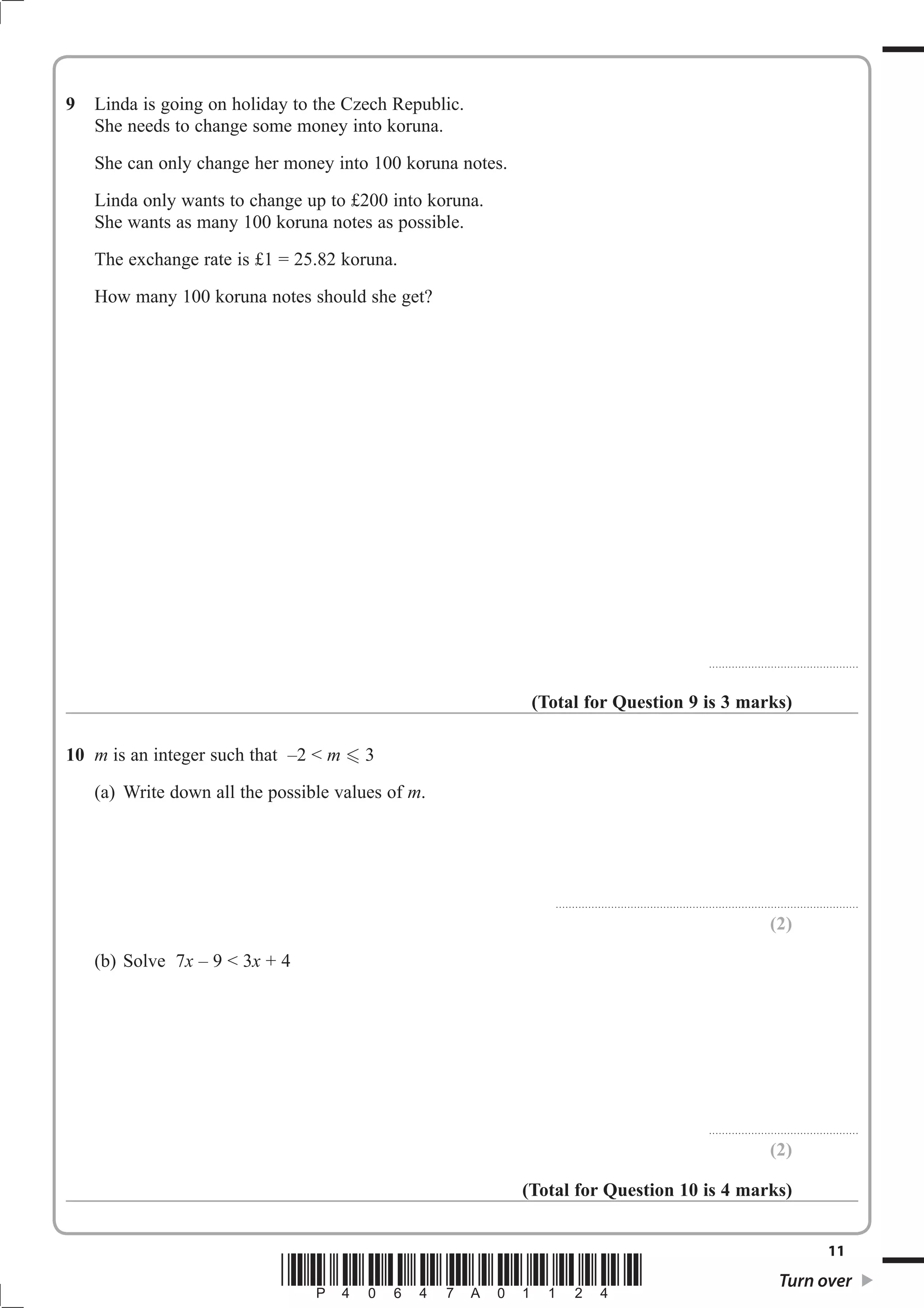 9 Linda is going on holiday to the Czech Republic. 
She needs to change some money into koruna. 
She can only change her money into 100 koruna notes. 
Linda only wants to change up to £200 into koruna. 
She wants as many 100 koruna notes as possible. 
The exchange rate is £1 = 25.82 koruna. 
How many 100 koruna notes should she get? 
.............................................. 
(Total for Question 9 is 3 marks) 
10 m is an integer such that –2  m  3 
(a) Write down all the possible values of m. 
............................................................................................. 
(2) 
(b) Solve 7x – 9  3x + 4 
.............................................. 
(2) 
(Total for Question 10 is 4 marks) 
11 *P40647A01124* Turn over 
 