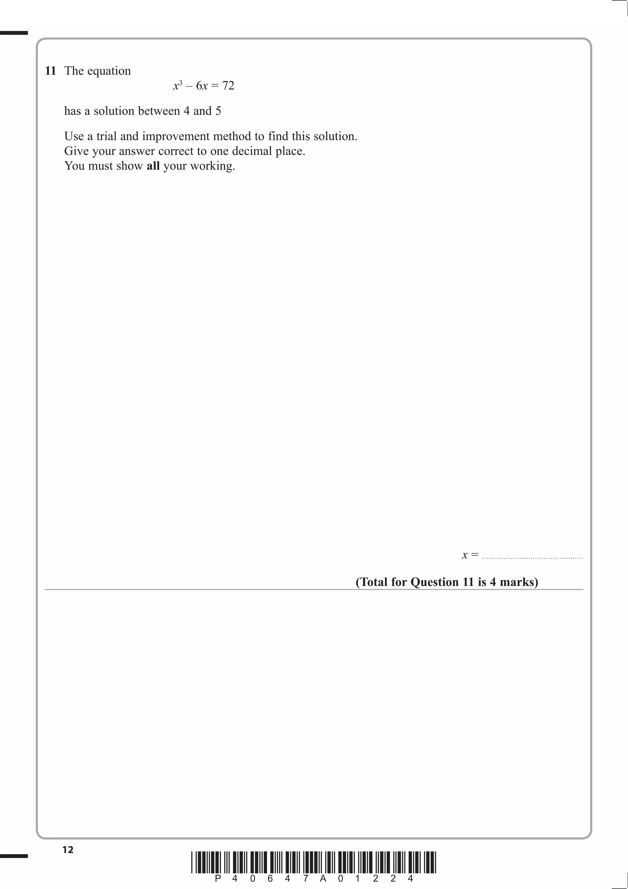 11 The equation 
x3 – 6x = 72 
has a solution between 4 and 5 
Use a trial and improvement method to find this solution. 
Give your answer correct to one decimal place. 
You must show all your working. 
12 *P40647A01224* 
x = .............................................. 
(Total for Question 11 is 4 marks) 
 