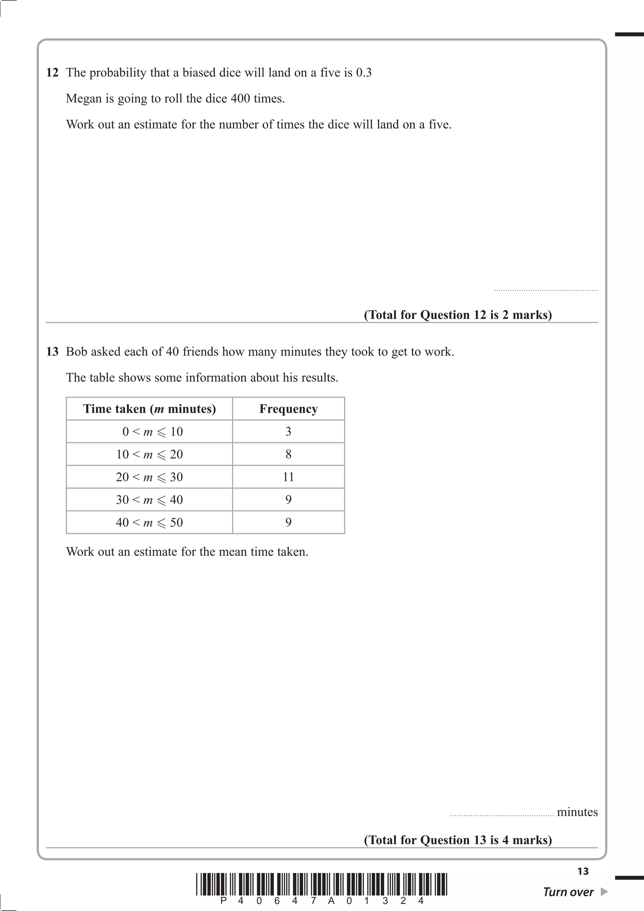 12 The probability that a biased dice will land on a five is 0.3 
Megan is going to roll the dice 400 times. 
Work out an estimate for the number of times the dice will land on a five. 
.............................................. 
(Total for Question 12 is 2 marks) 
13 Bob asked each of 40 friends how many minutes they took to get to work. 
The table shows some information about his results. 
Time taken (m minutes) Frequency 
0  m  10 3 
10  m  20 8 
20  m  30 11 
30  m  40 9 
40  m  50 9 
Work out an estimate for the mean time taken. 
.............................................. minutes 
(Total for Question 13 is 4 marks) 
13 *P40647A01324* Turn over 
 