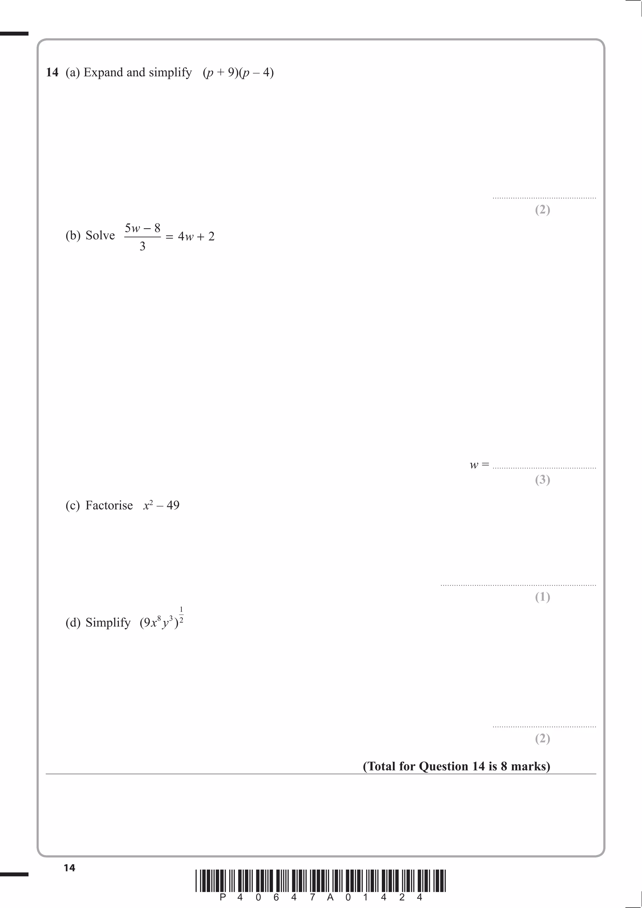 14 (a) Expand and simplify (p + 9)(p – 4) 
w − = 4w + 2 
14 *P40647A01424* 
.............................................. 
(2) 
(b) Solve 
5 8 
3 
w = .............................................. 
(3) 
(c) Factorise x2 – 49 
..................................................................... 
(1) 
(d) Simplify (9 8 3 ) 
1 
x y 2 
.............................................. 
(2) 
(Total for Question 14 is 8 marks) 
 