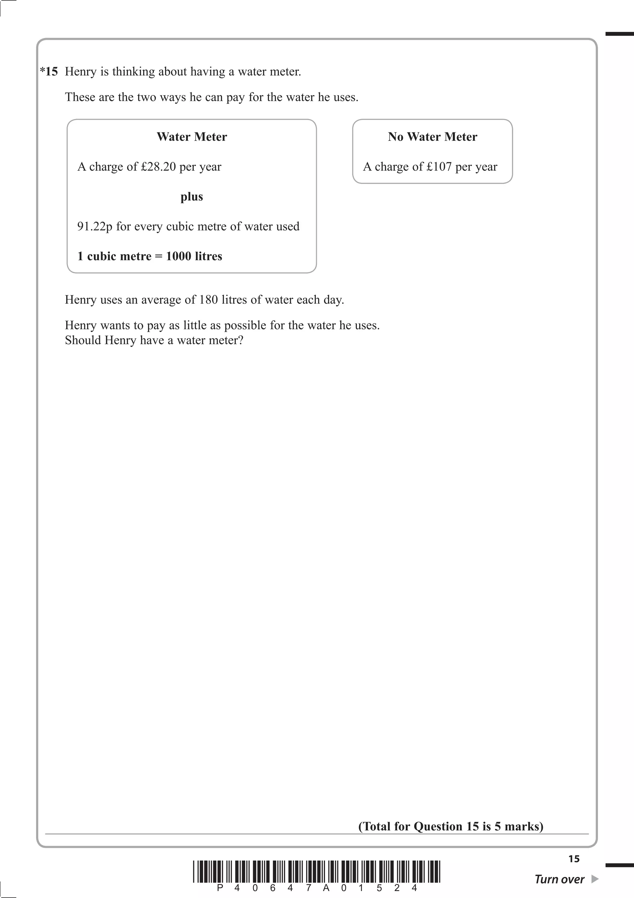 15 Henry is thinking about having a water meter. 
These are the two ways he can pay for the water he uses. 
Water Meter 
A charge of £28.20 per year 
plus 
91.22p for every cubic metre of water used 
1 cubic metre = 1000 litres 
A charge of £107 per year 
Henry uses an average of 180 litres of water each day. 
Henry wants to pay as little as possible for the water he uses. 
Should Henry have a water meter? 
No Water Meter 
(Total for Question 15 is 5 marks) 
15 *P40647A01524* Turn over 
* 
 