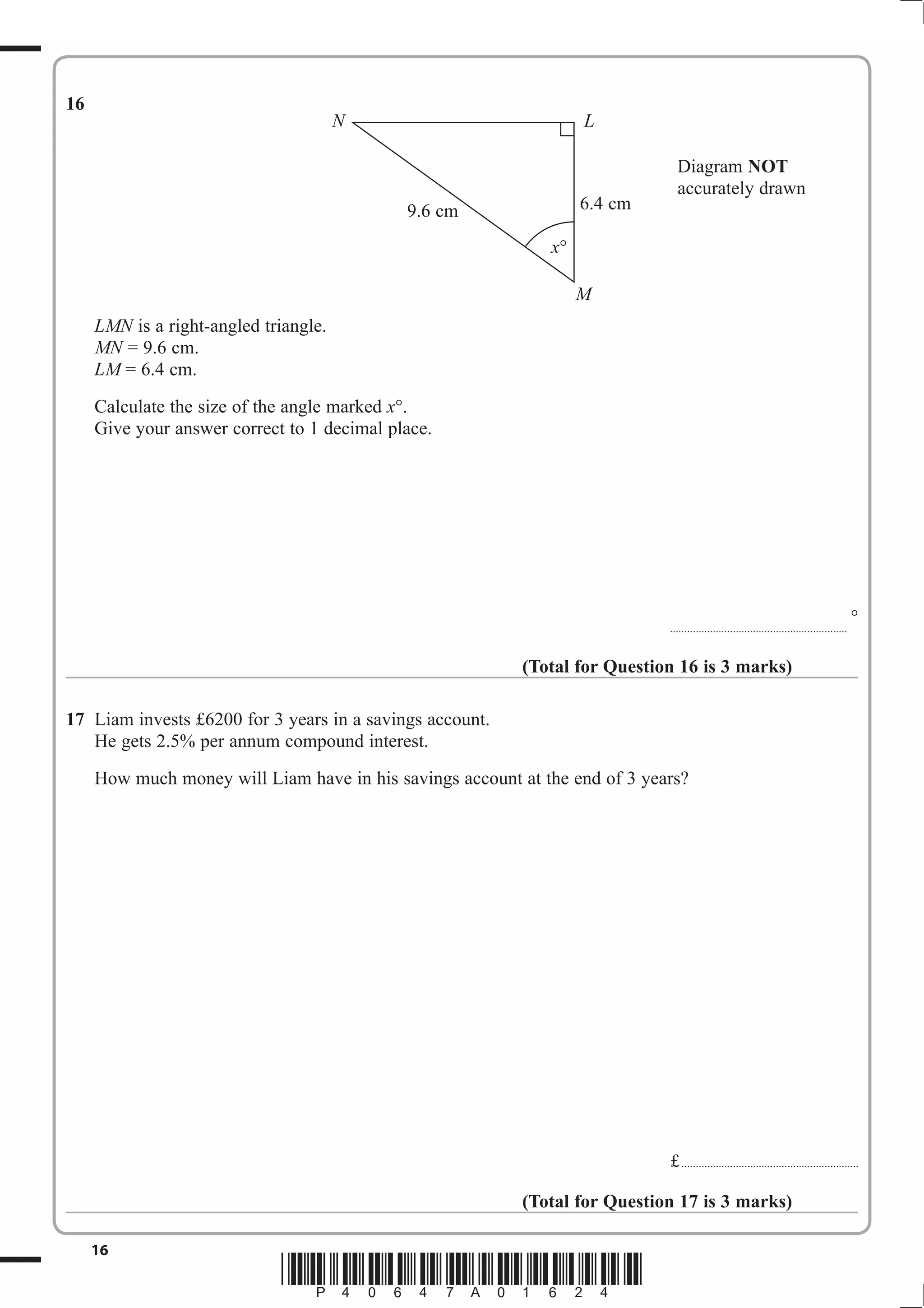 L 
9.6 cm 6.4 cm 
16 *P40647A01624* 
16 
LMN is a right-angled triangle. 
MN = 9.6 cm. 
LM = 6.4 cm. 
Calculate the size of the angle marked x. 
Give your answer correct to 1 decimal place. 
Diagram NOT 
accurately drawn 
.............................................................. 
 
(Total for Question 16 is 3 marks) 
17 Liam invests £6200 for 3 years in a savings account. 
He gets 2.5% per annum compound interest. 
How much money will Liam have in his savings account at the end of 3 years? 
£ .............................................................. 
(Total for Question 17 is 3 marks) 
N 
x 
M 
 