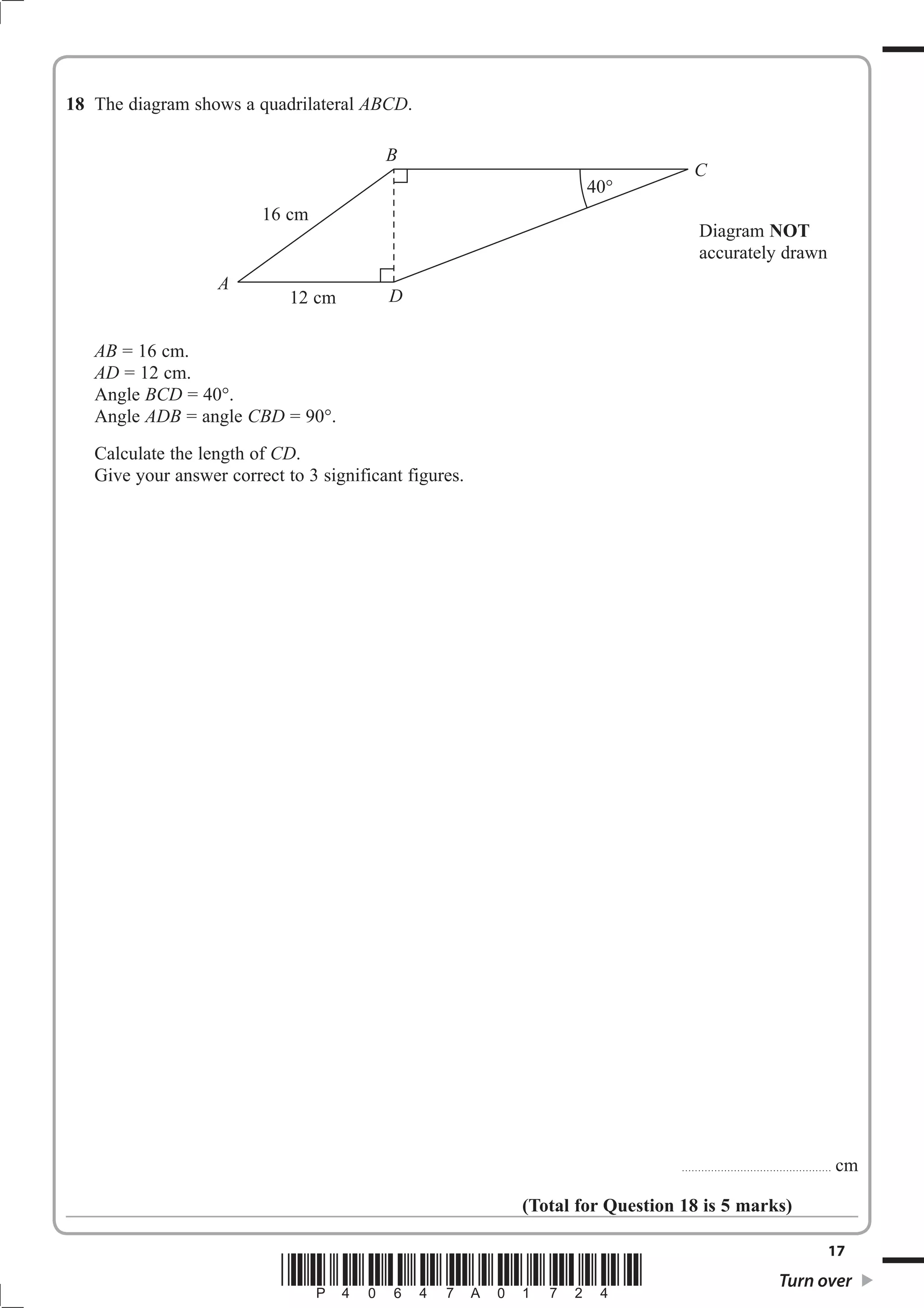 18 The diagram shows a quadrilateral ABCD. 
B 
AB = 16 cm. 
AD = 12 cm. 
Angle BCD = 40 
Angle ADB = angle CBD = 90 
Calculate the length of CD. 
Give your answer correct to 3 significant figures. 
Diagram NOT 
accurately drawn 
.............................................. cm 
(Total for Question 18 is 5 marks) 
17 *P40647A01724* Turn over 
A 
C 
40 
16 cm 
12 cm D 
 