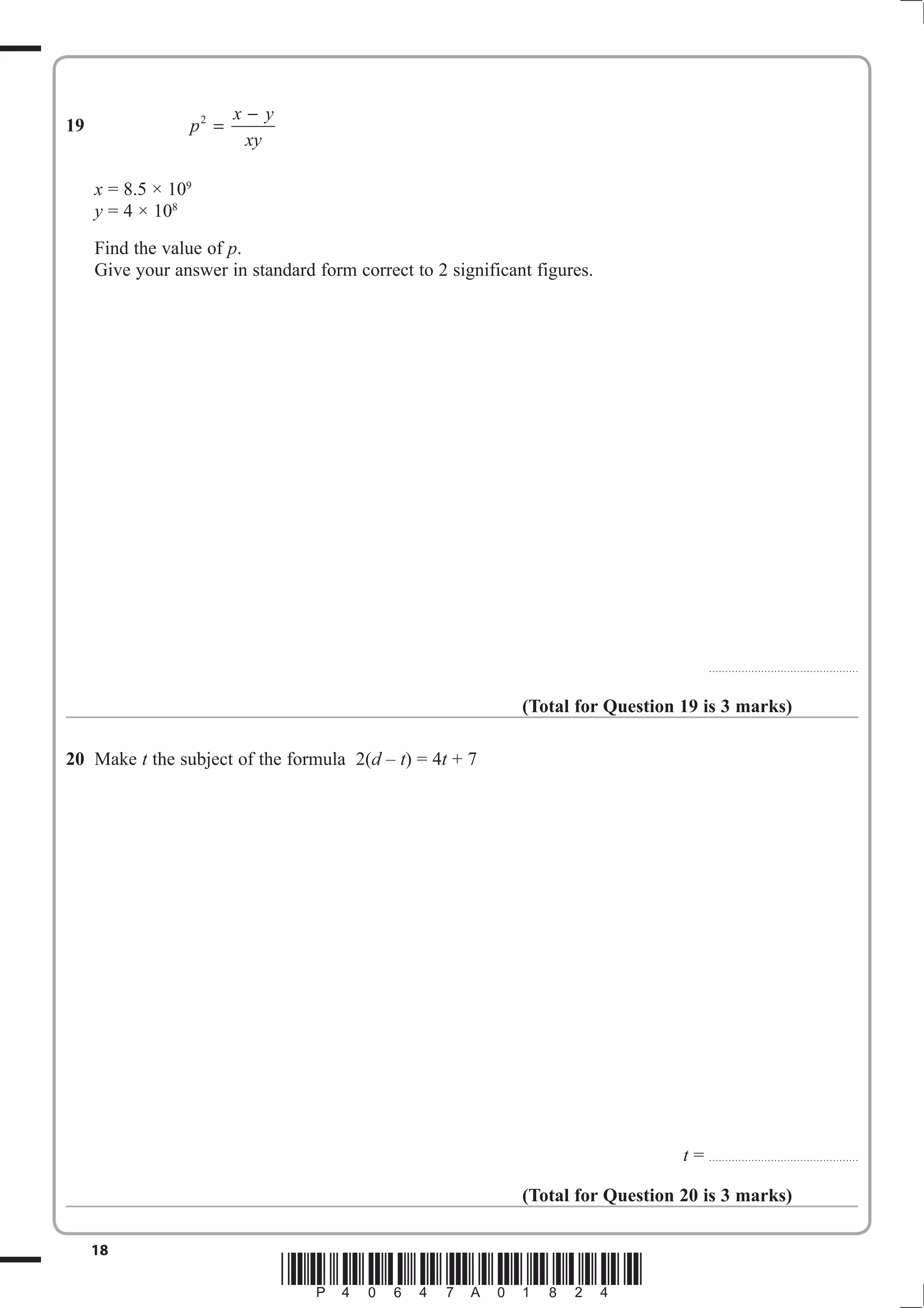 19 p 2 = x − 
y 
xy 
x = 8.5 × 109 
y = 4 × 108 
Find the value of p. 
Give your answer in standard form correct to 2 significant figures. 
18 *P40647A01824* 
.............................................. 
(Total for Question 19 is 3 marks) 
20 Make t the subject of the formula 2(d – t) = 4t + 7 
t = .............................................. 
(Total for Question 20 is 3 marks) 
 