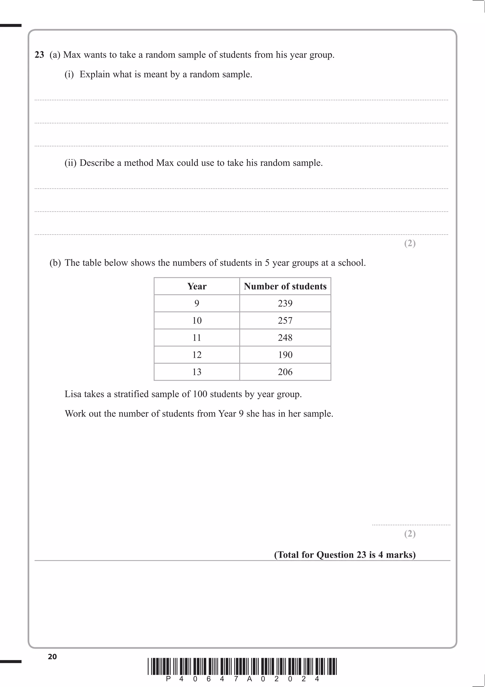 23 (a) Max wants to take a random sample of students from his year group. 
(i) Explain what is meant by a random sample. 
.................................................................................................................................................................................................................................................. 
.................................................................................................................................................................................................................................................. 
.................................................................................................................................................................................................................................................. 
(ii) Describe a method Max could use to take his random sample. 
.................................................................................................................................................................................................................................................. 
.................................................................................................................................................................................................................................................. 
.................................................................................................................................................................................................................................................. 
20 *P40647A02024* 
(2) 
(b) The table below shows the numbers of students in 5 year groups at a school. 
Year Number of students 
9 239 
10 257 
11 248 
12 190 
13 206 
Lisa takes a stratified sample of 100 students by year group. 
Work out the number of students from Year 9 she has in her sample. 
.............................................. 
(2) 
(Total for Question 23 is 4 marks) 
 