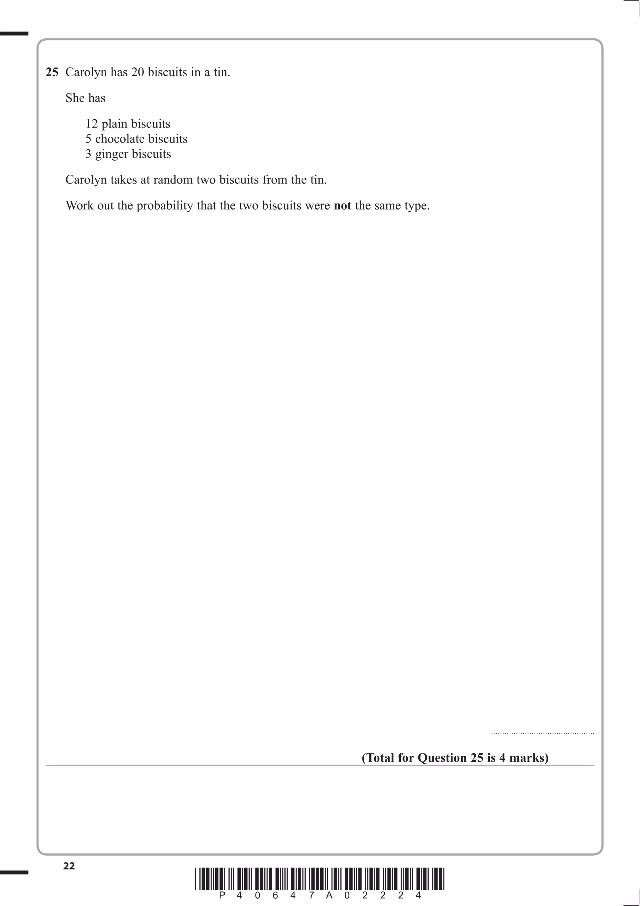 25 Carolyn has 20 biscuits in a tin. 
She has 
12 plain biscuits 
5 chocolate biscuits 
3 ginger biscuits 
Carolyn takes at random two biscuits from the tin. 
Work out the probability that the two biscuits were not the same type. 
22 *P40647A02224* 
.............................................. 
(Total for Question 25 is 4 marks) 
 