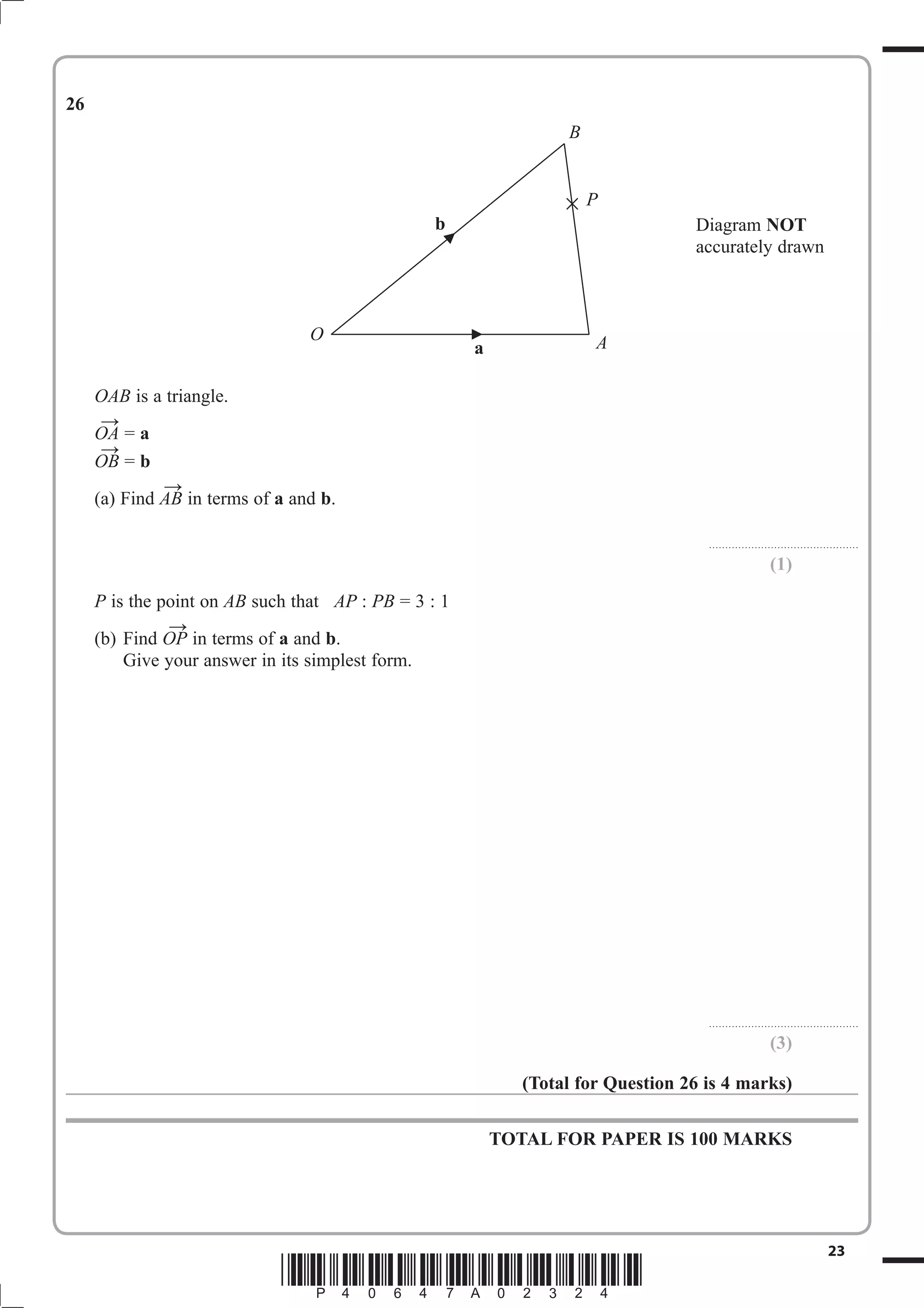 Diagram NOT 
accurately drawn 
B 
P 
O A 
23 *P40647A02324* 
26 
OAB is a triangle. 
OA  
= a 
OB  
= b 
(a) Find AB  
in terms of a and b. 
.............................................. 
(1) 
P is the point on AB such that AP : PB = 3 : 1 
(b) Find OP  
in terms of a and b. 
Give your answer in its simplest form. 
.............................................. 
(3) 
(Total for Question 26 is 4 marks) 
TOTAL FOR PAPER IS 100 MARKS 
b 
a 
 