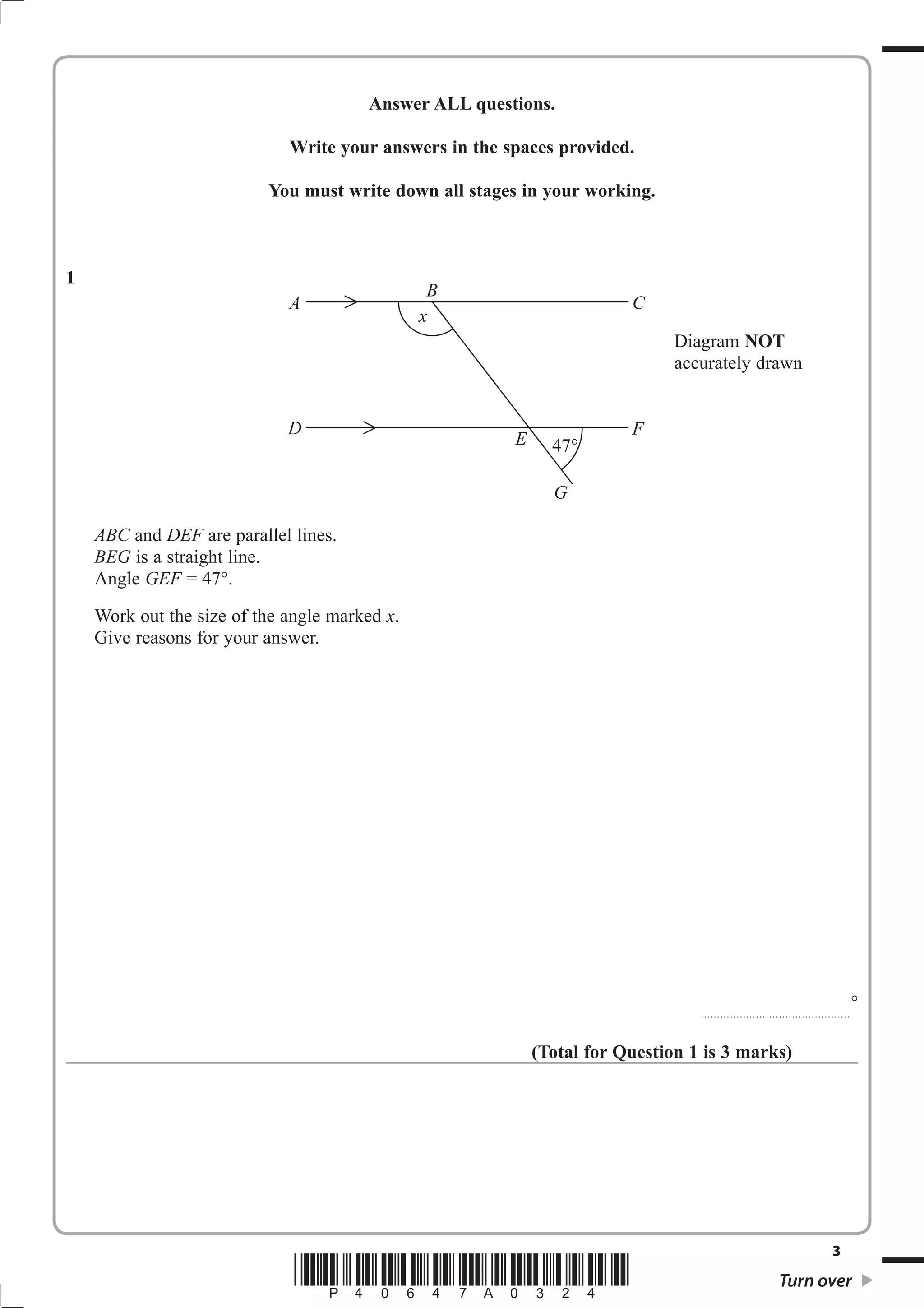 Answer ALL questions. 
Write your answers in the spaces provided. 
You must write down all stages in your working. 
Diagram NOT 
accurately drawn 
3 *P40647A0324* Turn over 
1 
ABC and DEF are parallel lines. 
BEG is a straight line. 
Angle GEF = 47. 
Work out the size of the angle marked x. 
Give reasons for your answer. 
.............................................. 
 
(Total for Question 1 is 3 marks) 
A 
B 
C 
D E 47 
F 
G 
x 
 