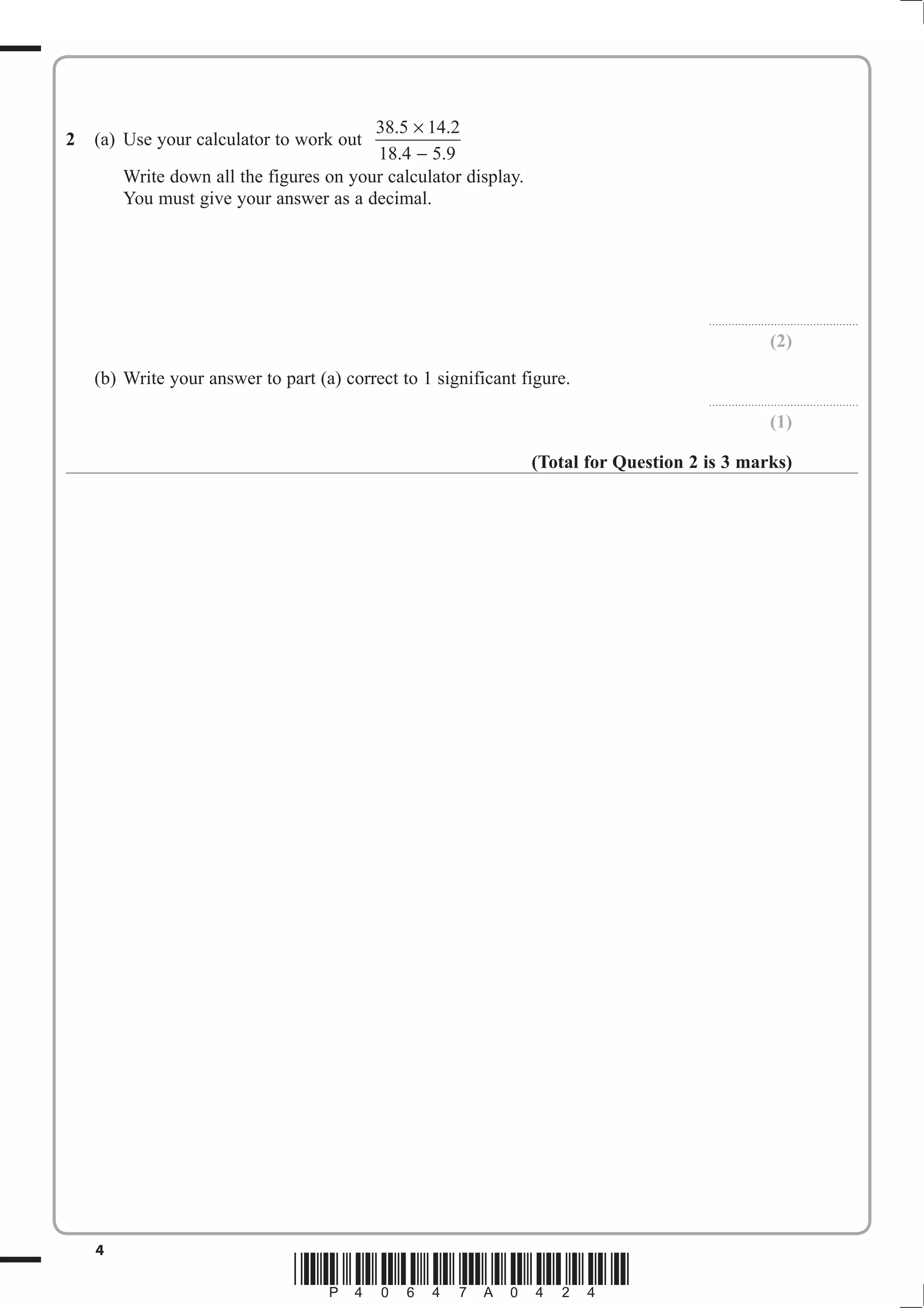 × 
− 
2 (a) Use your calculator to work out 38 5 14 2 
. . 
. . 
18 4 5 9 
Write down all the figures on your calculator display. 
You must give your answer as a decimal. 
4 *P40647A0424* 
.............................................. 
(2) 
(b) Write your answer to part (a) correct to 1 significant figure. 
.............................................. 
(1) 
(Total for Question 2 is 3 marks) 
 