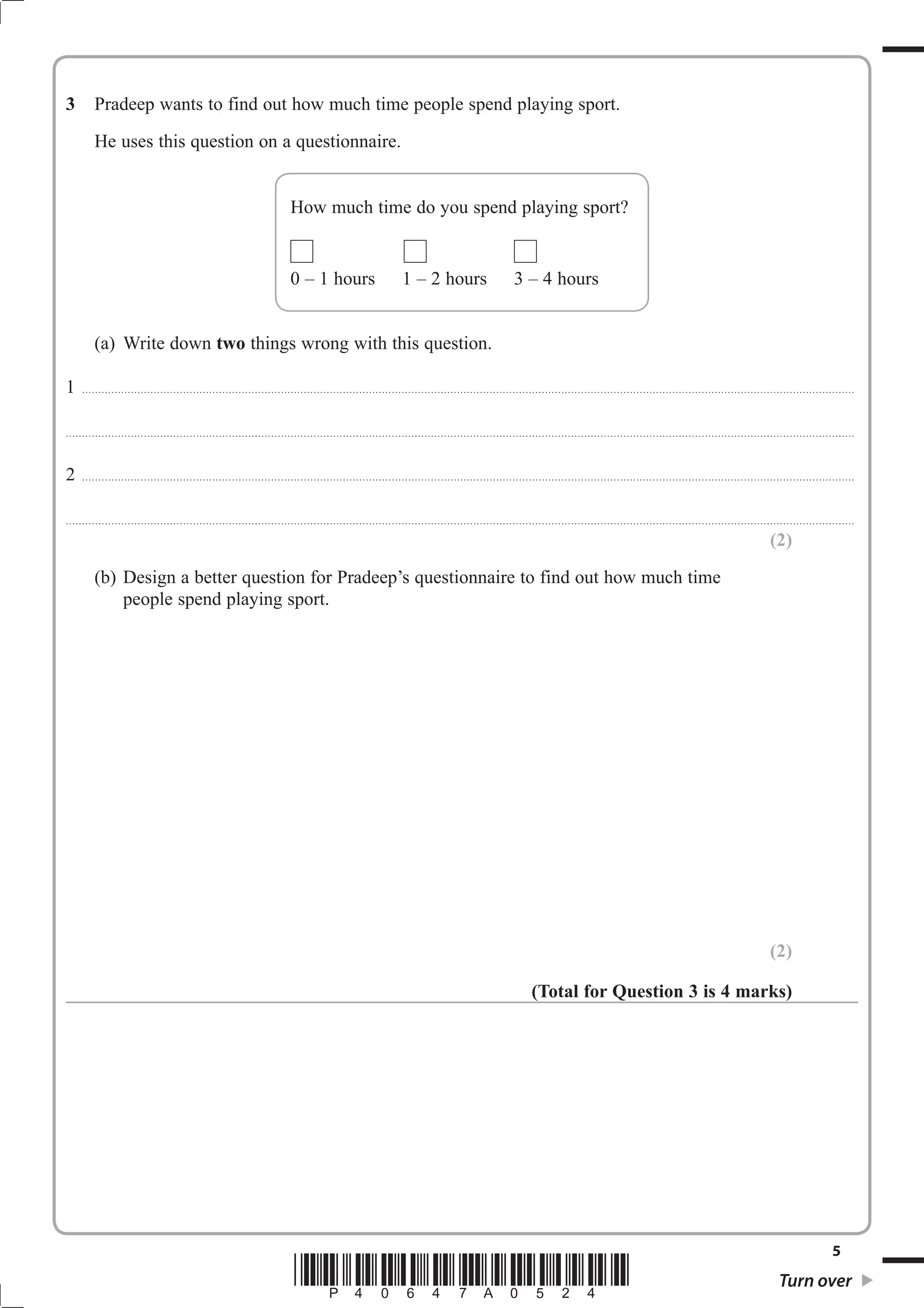 3 Pradeep wants to find out how much time people spend playing sport. 
He uses this question on a questionnaire. 
How much time do you spend playing sport? 
0 – 1 hours 1 – 2 hours 3 – 4 hours 
(a) Write down two things wrong with this question. 
1 ............................................................................................................................................................................................................................................. 
.................................................................................................................................................................................................................................................. 
2 ............................................................................................................................................................................................................................................. 
.................................................................................................................................................................................................................................................. 
(2) 
(b) Design a better question for Pradeep’s questionnaire to find out how much time 
people spend playing sport. 
(2) 
(Total for Question 3 is 4 marks) 
5 *P40647A0524* Turn over 
 