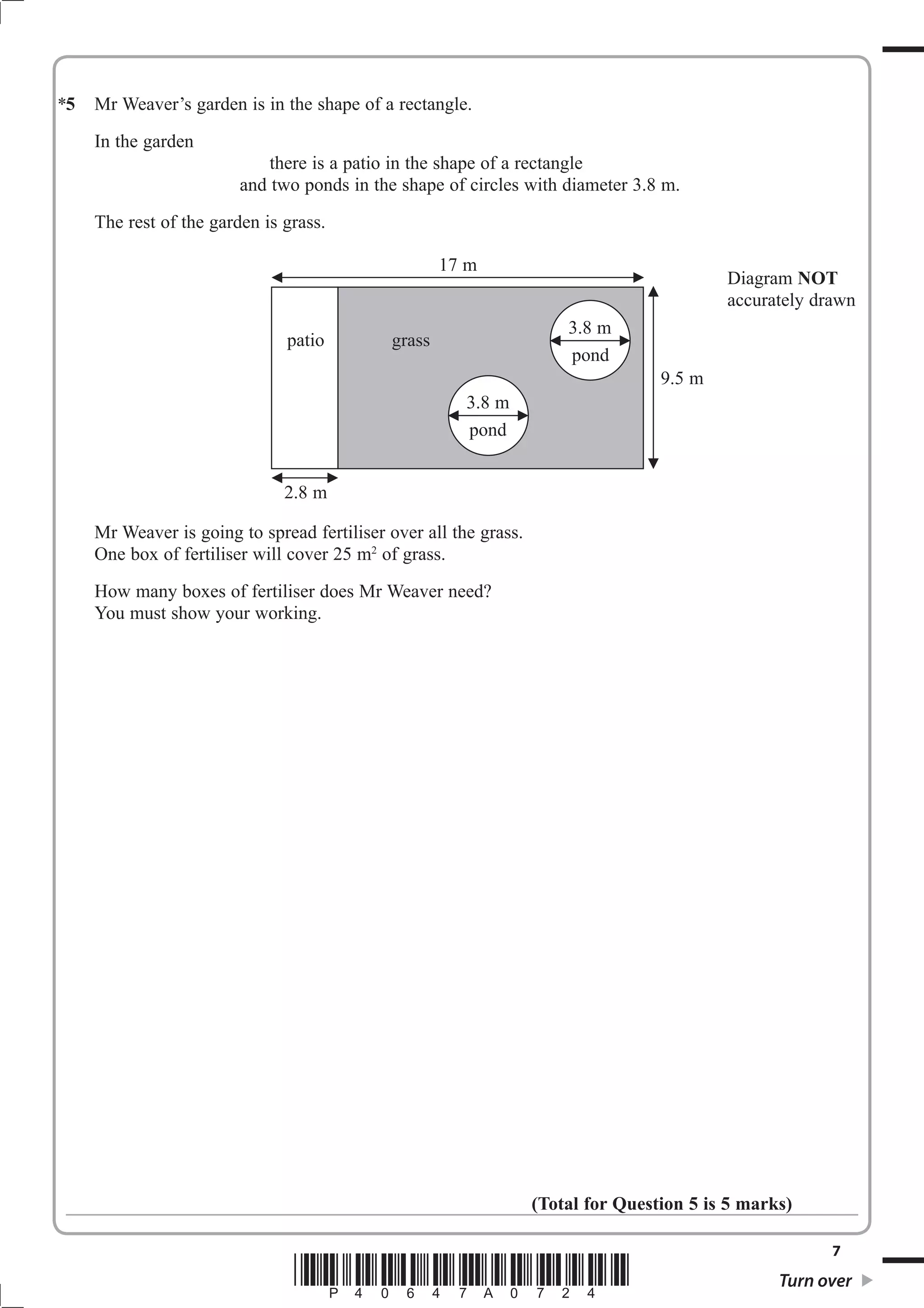 5 Mr Weaver’s garden is in the shape of a rectangle. 
7 *P40647A0724* Turn over 
In the garden 
there is a patio in the shape of a rectangle 
and two ponds in the shape of circles with diameter 3.8 m. 
The rest of the garden is grass. 
Mr Weaver is going to spread fertiliser over all the grass. 
One box of fertiliser will cover 25 m2 of grass. 
How many boxes of fertiliser does Mr Weaver need? 
You must show your working. 
(Total for Question 5 is 5 marks) 
17 m 
9.5 m 
2.8 m 
3.8 m 
pond 
patio grass 
Diagram NOT 
accurately drawn 
3.8 m 
pond 
* 
 