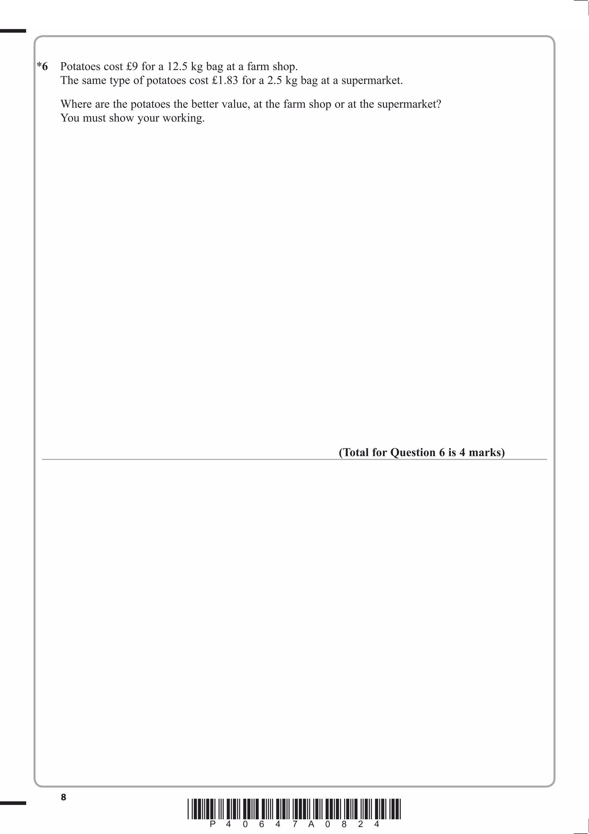 6 Potatoes cost £9 for a 12.5 kg bag at a farm shop. 
The same type of potatoes cost £1.83 for a 2.5 kg bag at a supermarket. 
Where are the potatoes the better value, at the farm shop or at the supermarket? 
You must show your working. 
(Total for Question 6 is 4 marks) 
8 *P40647A0824* 
* 
 