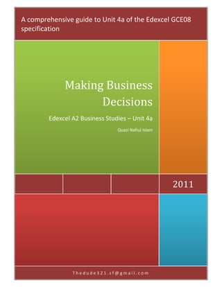 A comprehensive guide to Unit 4a of the Edexcel GCE08 
                     
specification 




             Making	Business	
                   Decisions
        Edexcel A2 Business Studies – Unit 4a 
                                Quazi Nafiul Islam 




                                                      2011	




                Thedude321.sf@gmail.com 
 
