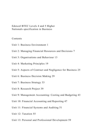 Edexcel BTEC Levels 4 and 5 Higher
Nationals specification in Business
Contents
Unit 1: Business Environment 1
Unit 2: Managing Financial Resources and Decisions 7
Unit 3: Organisations and Behaviour 13
Unit 4: Marketing Principles 19
Unit 5: Aspects of Contract and Negligence for Business 25
Unit 6: Business Decision Making 29
Unit 7: Business Strategy 33
Unit 8: Research Project 39
Unit 9: Management Accounting: Costing and Budgeting 43
Unit 10: Financial Accounting and Reporting 47
Unit 11: Financial Systems and Auditing 51
Unit 12: Taxation 55
Unit 13: Personal and Professional Development 59
 