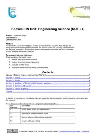 Edexcel HN Unit: Engineering Science (NQF L4)
Author: Leicester College
Date created:
Date revised: 2009

Abstract
The aim of this unit is to investigate a number of major scientific principles that underpin the
design and operation of engineering systems. It is a broad-based unit, covering both mechanical
and electrical principles. It is intended to give an overview that will provide the basis for further
study in specialist areas of engineering.

Summary of learning outcomes
To achieve this unit a learner must:
    1. Analyse static engineering systems
    2. Analyse dynamic engineering systems
    3. Apply DC and AC theory
    4. Investigate information and energy control systems.

                                                              Contents
Edexcel HN Unit: Engineering Science (NQF L4)............................................................................1
Section 1. Stress..........................................................................................................................3
Section 2. Strain.......................................................................................................................... 4
Section 3. Modulus of Elasticity OR Young’s Modulus..................................................................6
Section 4. Combined Example.....................................................................................................7
Section 5. Factor of Safety...........................................................................................................8
Credits...................................................................................................................................... 10


In addition to the resources found below there are supporting documents which should be used in combination with
this resource.

These files support the Edexcel HN unit – Engineering Science (NQF L4)
     Unit             Key words
     outcome
     1.1              Stress, strain, statics, young’s modulus

       1.1                Shear force, bending moment, stress

       1.2                Beams, columns, struts, slenderness ratio

       1.3                Torsion, stiffness, twisting




                      © Leicester College 2009 This work is licensed under a Creative Commons Attribution 2.0 License.
 