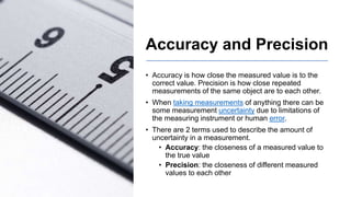 Accuracy and Precision
• Accuracy is how close the measured value is to the
correct value. Precision is how close repeated
measurements of the same object are to each other.
• When taking measurements of anything there can be
some measurement uncertainty due to limitations of
the measuring instrument or human error.
• There are 2 terms used to describe the amount of
uncertainty in a measurement.
• Accuracy: the closeness of a measured value to
the true value
• Precision: the closeness of different measured
values to each other
 