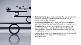 • Systematic error gives measurements that are consistently
different from the true value in nature, often due to
instruments or the procedure.
• Instrumental error happens when the instruments being
used are inaccurate, such as a balance that does not work.
• Procedural error occurs when different procedures are
used to answer the same question and provide slightly
two people are rounding, and one rounds down and the
is procedural error.
• Human error is due to carelessness or to the limitations of
human ability. Two types of human error are
estimation error.
 