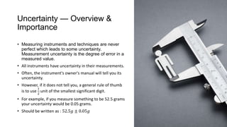 Uncertainty — Overview &
Importance
• Measuring instruments and techniques are never
perfect which leads to some uncertainty.
Measurement uncertainty is the degree of error in a
measured value.
• All instruments have uncertainty in their measurements.
• Often, the instrument's owner's manual will tell you its
uncertainty.
• However, if it does not tell you, a general rule of thumb
is to use
1
2
unit of the smallest significant digit.
• For example, if you measure something to be 52.5 grams
your uncertainty would be 0.05 grams.
• Should be written as : 52.5𝑔 ± 0.05𝑔
 