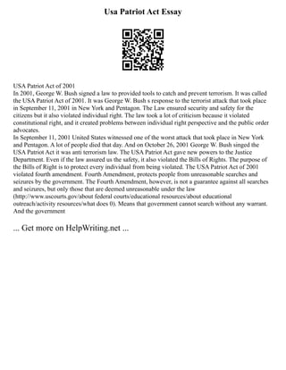 Usa Patriot Act Essay
USA Patriot Act of 2001
In 2001, George W. Bush signed a law to provided tools to catch and prevent terrorism. It was called
the USA Patriot Act of 2001. It was George W. Bush s response to the terrorist attack that took place
in September 11, 2001 in New York and Pentagon. The Law ensured security and safety for the
citizens but it also violated individual right. The law took a lot of criticism because it violated
constitutional right, and it created problems between individual right perspective and the public order
advocates.
In September 11, 2001 United States witnessed one of the worst attack that took place in New York
and Pentagon. A lot of people died that day. And on October 26, 2001 George W. Bush singed the
USA Patriot Act it was anti terrorism law. The USA Patriot Act gave new powers to the Justice
Department. Even if the law assured us the safety, it also violated the Bills of Rights. The purpose of
the Bills of Right is to protect every individual from being violated. The USA Patriot Act of 2001
violated fourth amendment. Fourth Amendment, protects people from unreasonable searches and
seizures by the government. The Fourth Amendment, however, is not a guarantee against all searches
and seizures, but only those that are deemed unreasonable under the law
(http://www.uscourts.gov/about federal courts/educational resources/about educational
outreach/activity resources/what does 0). Means that government cannot search without any warrant.
And the government
... Get more on HelpWriting.net ...
 