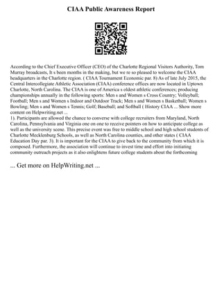 CIAA Public Awareness Report
According to the Chief Executive Officer (CEO) of the Charlotte Regional Visitors Authority, Tom
Murray broadcasts, It s been months in the making, but we re so pleased to welcome the CIAA
headquarters in the Charlotte region. ( CIAA Tournament Economic par. 8) As of late July 2015, the
Central Intercollegiate Athletic Association (CIAA) conference offices are now located in Uptown
Charlotte, North Carolina. The CIAA is one of America s oldest athletic conferences; producing
championships annually in the following sports: Men s and Women s Cross Country; Volleyball;
Football; Men s and Women s Indoor and Outdoor Track; Men s and Women s Basketball; Women s
Bowling; Men s and Women s Tennis; Golf; Baseball; and Softball ( History CIAA ... Show more
content on Helpwriting.net ...
1). Participants are allowed the chance to converse with college recruiters from Maryland, North
Carolina, Pennsylvania and Virginia one on one to receive pointers on how to anticipate college as
well as the university scene. This precise event was free to middle school and high school students of
Charlotte Mecklenburg Schools, as well as North Carolina counties, and other states ( CIAA
Education Day par. 3). It is important for the CIAA to give back to the community from which it is
composed. Furthermore, the association will continue to invest time and effort into initiating
community outreach projects as it also enlightens future college students about the forthcoming
... Get more on HelpWriting.net ...
 