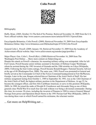 Colin Powell
Bibliography
Duffy, Brian. (2005, October 31) The Kid of No Promise. Retrieved November 18, 2009 from the U.S.
News official website: http://www.usnews.com/usnews/news/articles/051031/31powell.htm
Encyclopedia Britannica. Colin Powell. (2009). Retrieved November 19, 2009 from Encyclopedia
Britannica Online: http://www.britannica.com/EBchecked/topic/473238/Colin Powell
General Colin L. Powell. (2009, January 18). Retrieved November 15, 2009 from the Academy of
Achievement official website: http://www.achievement.org/autodoc/page/pow0bio 1
Major Player: Gen. Colin L. Powell (Ret.). (2000) Retrieved November 16, 2009 from The
Washington Post Online: ... Show more content on Helpwriting.net ...
Despite this attack on Powell s character, his mounting military calling was unimpeded. After he left
Fort Carson, Powell became senior military assistant to Secretary of Defense Caspar Weinberger,
whom he assisted during the 1983 invasion of Grenada and the 1986 airstrike on Libya (Wikipedia,
2009). Following the Iran Contra outrage, Powell became Ronald Reagan s National Security Advisor
at the age of 49 (Washington Post, 2000). The same year, 1989, Powell was promoted to General and
briefly served as the Commander in Chief of the Forces Command headquartered at Fort McPherson,
Georgia. Later in the year, Reagan selected him as Chairman of the Joint Chiefs of Staff. His last
military assignment lasting from October 1, 1989 to September 30, 1993, was as the 12th Chairman of
the Joint Chiefs of Staff, the highest military position in the Department of Defense. At age 52, he
became the youngest officer, and first Afro Caribbean American, to serve in this position (Wikipedia,
2009). In 1989, he joined the ranks of Dwight D. Eisenhower and Alexander Haig as one of three
generals since World War II to reach four star rank without ever being a divisional commander. During
this time, he oversaw 28 crises, including the invasion of Panama in 1989 to remove General Manuel
Noriega from power and Operation Desert Storm in the 1991 Persian Gulf War (Wikipedia, 2009). It
was during these wars in which Powell earned his nickname, the reluctant warrior
... Get more on HelpWriting.net ...
 