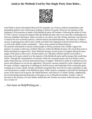 Analyse the Methods Used by One Single Party State Ruler...
Josef Stalin is known throughout Russia for his legendry use of terror, political manipulation and
demanding policies who would stop at nothing to achieve his goals. However, the question of the
legitimacy of his position as leader of the Bolshevik party still remains. Following the death of Lenin
in 1924, a power vacuum developed within the Bolshevik party and it was clear that a leadership race
between candidates had begun. Stalin was able to rise above men like Trotsky, Kamenev and Zinoviev
to launch into new economic policies, collectivisation and industrialisation. The main key to Stalin s
success in gaining power after Lenin s death was held in his alignment with the former hero of Russia,
as well as his ability to plan, manipulate ... Show more content on Helpwriting.net ...
He used this information to choose certain people to fill key positions who wouldn t oppose his
policies. It created a solid mass of Stalin followers within the Bolshevik party who owed their posts to
Stalin and dared not oppose him. These Stalinists became crucial sources of support during the mass
purges of the party in later years. He had control over 700 party officials and the secret police, a
necessary tool to gain control over the majority of the Bolshevik party and the purges that would later
follow. Through this manipulation of elements within the communist party and even before Lenin s
death, Stalin built up vast local and national bases of support. With this in mind, he could then use his
power and influence to cut out any opposition. The power vacuum created by Lenin s death gave rise
for many of Stalin s opposition to challenge his bid for power and leadership of the communist party.
Leading up to Lenin s death, Trotsky and Stalin recognised they were the two main contenders to take
over the position as leader of the Bolshevik party. Stalin started a campaign to discredit the ideological
errors of his main rival for power. He rallied Kamenev and Zinoviev to isolate Trotsky, emphasising
his Jewish background and disloyalty to the party as an ex Menshevik member. Trotsky s lack of
devotion to the memory of Lenin further fuelled this anti Trotsky movement within the party. Stalin
was a master of
... Get more on HelpWriting.net ...
 