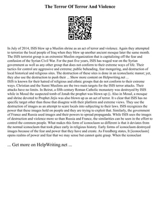 The Terror Of Terror And Violence
In July of 2014, ISIS blew up a Muslim shrine as an act of terror and violence. Again they attempted
to terrorize the local people of Iraq when they blew up another ancient mosque later the same month.
The ISIS terrorist group is an extremist Muslim organization that is capitalizing off the fear and
confusion of the Syrian Civil War. For the past five years, ISIS has waged war on the Syrian
government as well as any other group that does not conform to their extreme ways of life. Their
tactics for control are aggressive and extreme; public beheading, fear mongering, and destruction of
local historical and religious sites. The destruction of these sites is done in an iconoclastic manor; yet,
they also use the destruction to push their ... Show more content on Helpwriting.net ...
ISIS is known for their hatred of religious and ethnic groups that do not conform to their extreme
ways. Christian and the Sunni Muslims are the two main targets for the ISIS terror attacks. Their
attacks have no limits. In Beirut, a fifth century Roman Catholic monastery was destroyed by ISIS
while in Mosul the suspected tomb of Jonah the prophet was blown up (). Also in Mosul, a mosque
and shrine devoted to Prophet Jirjis was also blown up as an act of terror. It s clear that ISIS has no
specific target other than those that disagree with their platform and extreme views. They use the
destruction of images as an attempt to scare locals into subjecting to their laws. ISIS recognizes the
power that these images hold on people and they are trying to exploit that. Similarly, the government
of France and Russia used images and their powers to spread propaganda. While ISIS uses the images
of destruction and violence more so than Russia and France, the similarities can be seen in the effort to
control the common people. What makes this form of iconoclasm so different is that it deviates from
the normal iconoclasm that took place early in religious history. Early forms of iconoclasm destroyed
images because of the fear and power that they have and create. As Freedberg states, It [iconoclasm]
opens realms of power and fear that we may sense but cannot quite grasp. When the iconoclast
... Get more on HelpWriting.net ...
 
