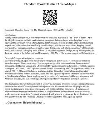 Theodore Roosevelt s the Threat of Japan
Document: Theodore Roosevelt: The Threat of Japan, 1909 [At Mt. Holyoke]
Introduction:
For my history assignment, I chose the document Theodore Roosevelt s The Threat of Japan . After
the Meiji Restoration in 1868, modernization took place, bringing Japan to the height of power
equivalent to a western power after defeating both China and Russia. United States was maintaining
its policy of isolationism but was slowly transitioning to self interest imperialism, keeping control
over countries with economic benefit such as open door policy with China. A summary of this article
would be Roosevelt s changing ideas of how US should change their foreign policy with regard to the
dynamic change in the balance of world powers in 1909. My ... Show more content on Helpwriting.net
...
Paragraph 3: Japan s immigration problems
Since the opening of Japan from its self imposed seclusion policy in 1854, scholars have studied
aboard to acquire Western teachings. The immigration problem manifested once Japanese started
immigrating to Hawaii, Canada and US motivated by economic gains and evasion of military services.
In the year 1900 alone, 12000 Japanese entered United States and by 1910 the population trebled to a
total of 72,517. Although this bought a solution to their demand of cheap labour, another set of
problems arise in the form of economic, racial and anti Japanese agitation. Examples included would
be San Francisco School Board implemented segregation of education school between Japanese and
American children, and California legislature passing offensive legislation aiming at Japanese .
This background knowledge is coherent in identifying the social problems such as a race problem and
contest is forecasted if nothing is done to keep them out. He understands that his people will not
permit the Japanese to come in as citizens and will not tolerate their presences. US experienced
widespread anti Japanese sentiments and this is supported from evidence that Roosevelt received
insults such as an unpatriotic President, who united with aliens to break down the civilization of his
own countrymen by San Francisco Chronicle when he decided to back Japan up against
... Get more on HelpWriting.net ...
 