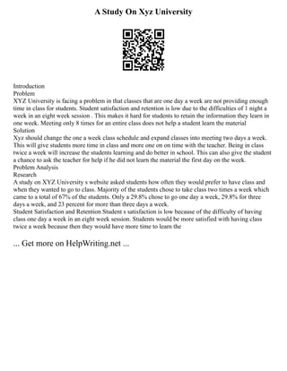 A Study On Xyz University
Introduction
Problem
XYZ University is facing a problem in that classes that are one day a week are not providing enough
time in class for students. Student satisfaction and retention is low due to the difficulties of 1 night a
week in an eight week session . This makes it hard for students to retain the information they learn in
one week. Meeting only 8 times for an entire class does not help a student learn the material
Solution
Xyz should change the one a week class schedule and expand classes into meeting two days a week.
This will give students more time in class and more one on on time with the teacher. Being in class
twice a week will increase the students learning and do better in school. This can also give the student
a chance to ask the teacher for help if he did not learn the material the first day on the week.
Problem Analysis
Research
A study on XYZ University s website asked students how often they would prefer to have class and
when they wanted to go to class. Majority of the students chose to take class two times a week which
came to a total of 67% of the students. Only a 29.8% chose to go one day a week, 29.8% for three
days a week, and 23 percent for more than three days a week.
Student Satisfaction and Retention Student s satisfaction is low because of the difficulty of having
class one day a week in an eight week session. Students would be more satisfied with having class
twice a week because then they would have more time to learn the
... Get more on HelpWriting.net ...
 