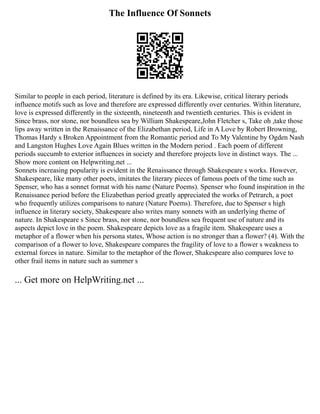 The Influence Of Sonnets
Similar to people in each period, literature is defined by its era. Likewise, critical literary periods
influence motifs such as love and therefore are expressed differently over centuries. Within literature,
love is expressed differently in the sixteenth, nineteenth and twentieth centuries. This is evident in
Since brass, nor stone, nor boundless sea by William Shakespeare,John Fletcher s, Take oh ,take those
lips away written in the Renaissance of the Elizabethan period, Life in A Love by Robert Browning,
Thomas Hardy s Broken Appointment from the Romantic period and To My Valentine by Ogden Nash
and Langston Hughes Love Again Blues written in the Modern period . Each poem of different
periods succumb to exterior influences in society and therefore projects love in distinct ways. The ...
Show more content on Helpwriting.net ...
Sonnets increasing popularity is evident in the Renaissance through Shakespeare s works. However,
Shakespeare, like many other poets, imitates the literary pieces of famous poets of the time such as
Spenser, who has a sonnet format with his name (Nature Poems). Spenser who found inspiration in the
Renaissance period before the Elizabethan period greatly appreciated the works of Petrarch, a poet
who frequently utilizes comparisons to nature (Nature Poems). Therefore, due to Spenser s high
influence in literary society, Shakespeare also writes many sonnets with an underlying theme of
nature. In Shakespeare s Since brass, nor stone, nor boundless sea frequent use of nature and its
aspects depict love in the poem. Shakespeare depicts love as a fragile item. Shakespeare uses a
metaphor of a flower when his persona states, Whose action is no stronger than a flower? (4). With the
comparison of a flower to love, Shakespeare compares the fragility of love to a flower s weakness to
external forces in nature. Similar to the metaphor of the flower, Shakespeare also compares love to
other frail items in nature such as summer s
... Get more on HelpWriting.net ...
 