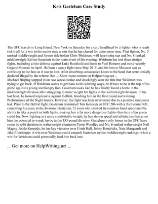 Kris Gastelum Case Study
The UFC travels to Long Island, New York on Saturday for a card headlined by a fighter who is ready
risk it all for a win in his native state a win that he has chased for quite some time. That fighter, No. 5
ranked middleweight and former title holder Chris Weidman, will face rising star and No. 8 ranked
middleweight Kelvin Gastelum in the main event of the evening. Weidman has lost three straight
fights, including a title defense against Luke Rockhold and loses to Yoel Romero and most recently
Gegard Mousasi in April. He hasn t won a fight since May 2015, and his loss to Mousasi was as
confusing to the fans as it was to him. After absorbing consecutive knees to the head that were initially
declared illegal by the referee Dan ... Show more content on Helpwriting.net ...
Michael Bisping stepped in on two weeks notice and shockingly won the title that Weidman was
trying to get back. If Weidman wants to get back to his winning ways, he ll have to be at the top of his
game against a young and hungry lion. Gastelum looks like he has finally found a home in the
middleweight division after struggling to make weight for fights in the welterweight division. In his
last bout, he looked impressive against Belfort, finishing him in the first round and winning
Performance of the Night honors. However, the fight was later overturned due to a positive marijuana
test. Prior to the Belfort fight, Gastelum dominated Tim Kennedy at UFC 206 with a third round KO,
cementing his place in the division. Gastelum, 25 years old, showed tremendous hand speed and the
ability to take a punch in both fights, making him a far more dangerous fighter than he s often given
credit for. Now fighting at a more comfortable weight, he has shown speed and athleticism that gives
him the potential to wreak havoc in the 185 pound division. Gastelum s only losses in the UFC have
come by split decision to welterweight champion Tyron Woodley and No. 6 ranked welterweight Neil
Magny. Aside Kennedy, he has key victories over Uriah Hall, Johny Hendricks, Nate Marquardt and
Jake Ellenberger. A win over Weidman could catapult Gastelum up the middleweight rankings, while a
win for Weidman could potentially land him back into
... Get more on HelpWriting.net ...
 