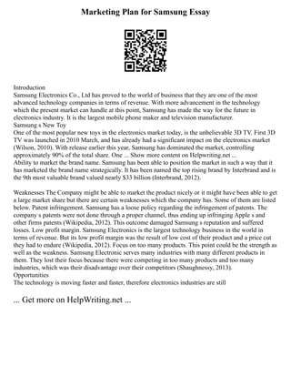 Marketing Plan for Samsung Essay
Introduction
Samsung Electronics Co., Ltd has proved to the world of business that they are one of the most
advanced technology companies in terms of revenue. With more advancement in the technology
which the present market can handle at this point, Samsung has made the way for the future in
electronics industry. It is the largest mobile phone maker and television manufacturer.
Samsung s New Toy
One of the most popular new toys in the electronics market today, is the unbelievable 3D TV. First 3D
TV was launched in 2010 March, and has already had a significant impact on the electronics market
(Wilson, 2010). With release earlier this year, Samsung has dominated the market, controlling
approximately 90% of the total share. One ... Show more content on Helpwriting.net ...
Ability to market the brand name. Samsung has been able to position the market in such a way that it
has marketed the brand name strategically. It has been named the top rising brand by Interbrand and is
the 9th most valuable brand valued nearly $33 billion (Interbrand, 2012).
Weaknesses The Company might be able to market the product nicely or it might have been able to get
a large market share but there are certain weaknesses which the company has. Some of them are listed
below. Patent infringement. Samsung has a loose policy regarding the infringement of patents. The
company s patents were not done through a proper channel, thus ending up infringing Apple s and
other firms patents (Wikipedia, 2012). This outcome damaged Samsung s reputation and suffered
losses. Low profit margin. Samsung Electronics is the largest technology business in the world in
terms of revenue. But its low profit margin was the result of low cost of their product and a price cut
they had to endure (Wikipedia, 2012). Focus on too many products. This point could be the strength as
well as the weakness. Samsung Electronic serves many industries with many different products in
them. They lost their focus because there were competing in too many products and too many
industries, which was their disadvantage over their competitors (Shaughnessy, 2013).
Opportunities
The technology is moving faster and faster, therefore electronics industries are still
... Get more on HelpWriting.net ...
 