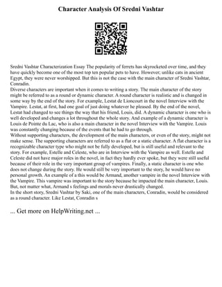Character Analysis Of Sredni Vashtar
Sredni Vashtar Characterization Essay The popularity of ferrets has skyrocketed over time, and they
have quickly become one of the most top ten popular pets to have. However; unlike cats in ancient
Egypt, they were never worshipped. But this is not the case with the main character of Sredni Vashtar,
Conradin.
Diverse characters are important when it comes to writing a story. The main character of the story
might be referred to as a round or dynamic character. A round character is realistic and is changed in
some way by the end of the story. For example, Lestat de Lioncourt in the novel Interview with the
Vampire. Lestat, at first, had one goal of just doing whatever he pleased. By the end of the novel,
Lestat had changed to see things the way that his friend, Louis, did. A dynamic character is one who is
well developed and changes a lot throughout the whole story. And example of a dynamic character is
Louis de Pointe du Lac, who is also a main character in the novel Interview with the Vampire. Louis
was constantly changing because of the events that he had to go through.
Without supporting characters, the development of the main characters, or even of the story, might not
make sense. The supporting characters are referred to as a flat or a static character. A flat character is a
recognizable character type who might not be fully developed, but is still useful and relevant to the
story. For example, Estelle and Celeste, who are in Interview with the Vampire as well. Estelle and
Celeste did not have major roles in the novel, in fact they hardly ever spoke, but they were still useful
because of their role in the very important group of vampires. Finally, a static character is one who
does not change during the story. He would still be very important to the story, he would have no
personal growth. An example of a this would be Armand, another vampire in the novel Interview with
the Vampire. This vampire was important to the story because he impacted the main character, Louis.
But, not matter what, Armand s feelings and morals never drastically changed.
In the short story, Sredni Vashtar by Saki, one of the main characters, Conradin, would be considered
as a round character. Like Lestat, Conradin s
... Get more on HelpWriting.net ...
 