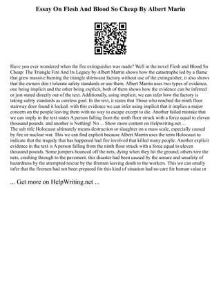 Essay On Flesh And Blood So Cheap By Albert Marin
Have you ever wondered when the fire extinguisher was made? Well in the novel Flesh and Blood So
Cheap: The Triangle Fire And Its Legacy by Albert Marrin shows how the catastrophe led by a flame
that grew massive burning the triangle shirtwaist factory without use of the extinguisher, it also shows
that the owners don t tolerate safety standards or use them. Albert Marrin uses two types of evidence,
one being implicit and the other being explicit, both of them shows how the evidence can be inferred
or just stated directly out of the text. Additionally, using implicit, we can infer how the factory is
taking safety standards as careless goal. In the text, it states that Those who reached the ninth floor
stairway door found it locked. with this evidence we can infer using implicit that it implies a major
concern on the people leaving them with no way to escape except to die. Another failed mistake that
we can imply in the text states A person falling from the ninth floor struck with a force equal to eleven
thousand pounds. and another is Nothing! No ... Show more content on Helpwriting.net ...
The sub title Holocaust ultimately means destruction or slaughter on a mass scale, especially caused
by fire or nuclear war. This we can find explicit because Albert Marrin uses the term Holocaust to
indicate that the tragedy that has happened had fire involved that killed many people. Another explicit
evidence in the text is A person falling from the ninth floor struck with a force equal to eleven
thousand pounds. Some jumpers bounced off the nets, dying when they hit the ground; others tore the
nets, crashing through to the pavement. this disaster had been caused by the unsure and unsafety of
hazardness by the attempted rescue by the firemen leaving death to the workers. This we can smally
infer that the firemen had not been prepared for this kind of situation had no care for human value or
... Get more on HelpWriting.net ...
 