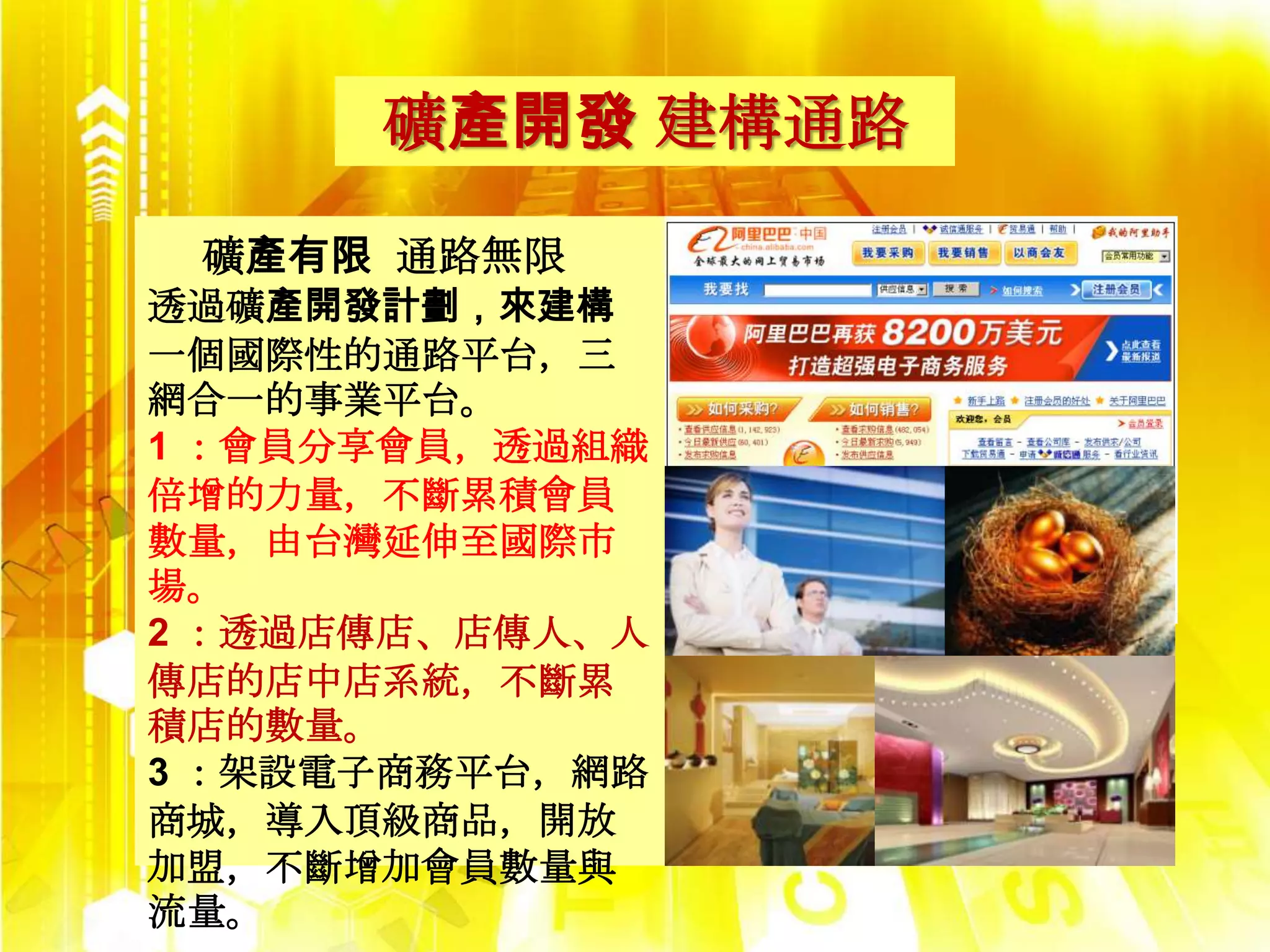 礦產開發 建構通路
 礦產有限 通路無限
透過礦產開發計劃，來建構
一個國際性的通路平台，三
網合一的事業平台。
1 ：會員分享會員，透過組織
倍增的力量，不斷累積會員
數量，由台灣延伸至國際市
場。
2 ：透過店傳店、店傳人、人
傳店的店中店系統，不斷累
積店的數量。
3 ：架設電子商務平台，網路
商城，導入頂級商品，開放
加盟，不斷增加會員數量與
流量。
 