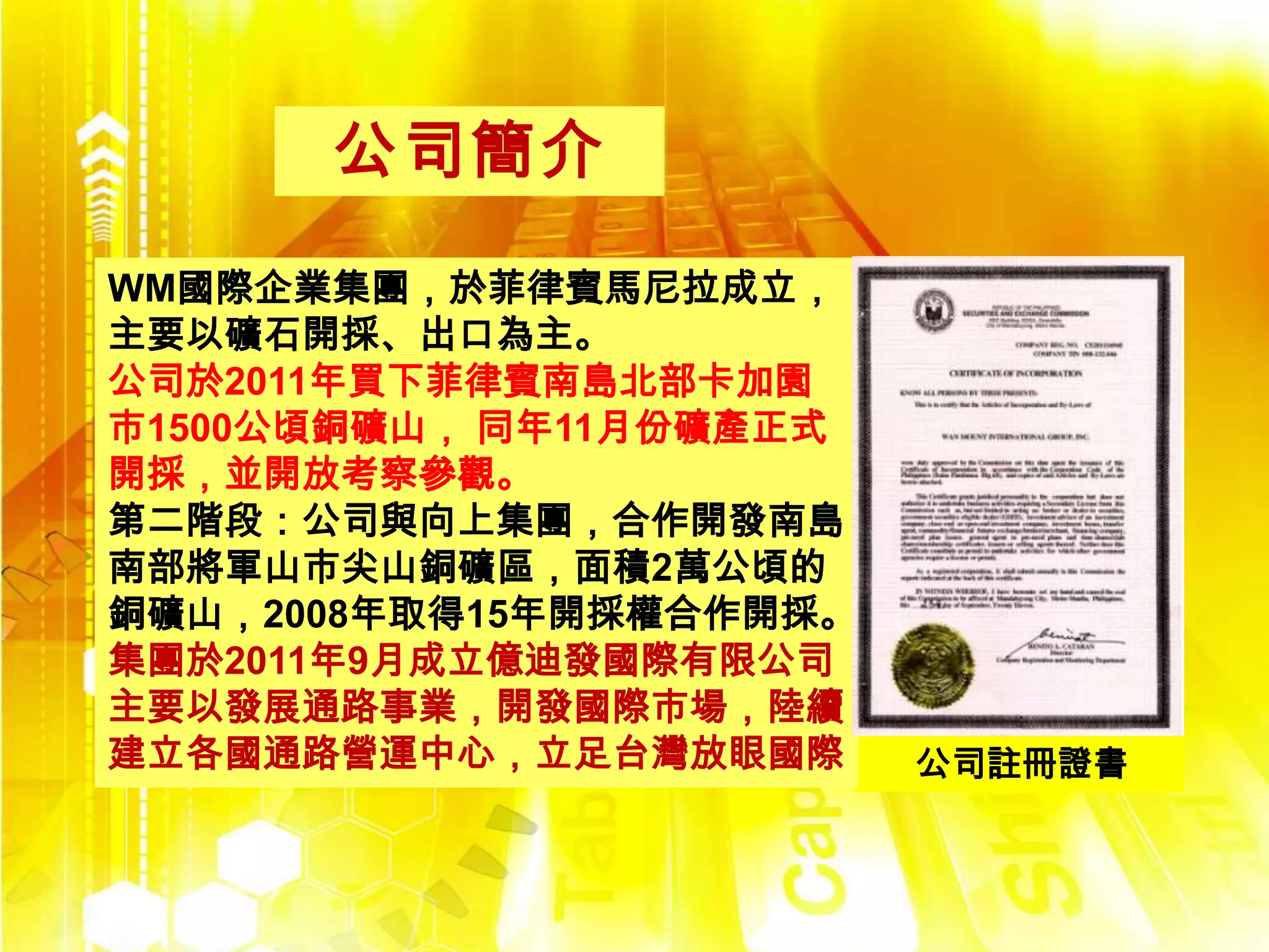 公司簡介

WM國際企業集團，於菲律賓馬尼拉成立，
主要以礦石開採、出口為主。
公司於2011年買下菲律賓南島北部卡加園
市1500公頃銅礦山， 同年11月份礦產正式
開採，並開放考察參觀。
第二階段：公司與向上集團，合作開發南島
南部將軍山市尖山銅礦區，面積2萬公頃的
銅礦山，2008年取得15年開採權合作開採。
集團於2011年9月成立億迪發國際有限公司
主要以發展通路事業，開發國際市場，陸續
建立各國通路營運中心，立足台灣放眼國際      公司註冊證書
 
