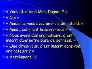 « Vous êtes bien Mme Dupont ? » « Oui » « Madame, vous avez un mois de retard. » « Mais… comment le savez-vous ? » « Nous avons des ordinateurs, c'est inscrit dans notre base de données. » « Que dites-vous, c'est inscrit dans vos ordinateurs ? » « Absolument ! » 