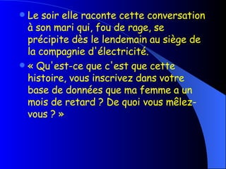 Le soir elle raconte cette conversation à son mari qui, fou de rage, se précipite dès le lendemain au   siège  de la compagnie d'électricité. « Qu'est-ce que c'est que cette histoire, vous inscrivez dans votre base de données que ma femme a un   mois de retard ? De quoi vous mêlez-vous ? » 