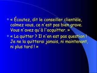 « Écoutez, dit le conseiller clientèle, calmez vous, ce n'est pas bien grave. Vous n'avez qu'à l'acquitter. »  « La quitter ? Il n'en est pas question ! Je ne la quitterai jamais, ni maintenant, ni plus tard ! » 
