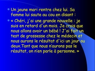 Un jeune mari rentre chez lui. Sa femme lui saute au cou en disant : « Chéri, j'ai une grande nouvelle : je suis en retard d'un mois. Je crois que nous allons avoir un bébé ! J'ai fait un test de grossesse chez le médecin et nous aurons le résultat d'ici un jour ou deux.Tant que nous n’aurons pas le résultat, on n’en parle à personne. » 