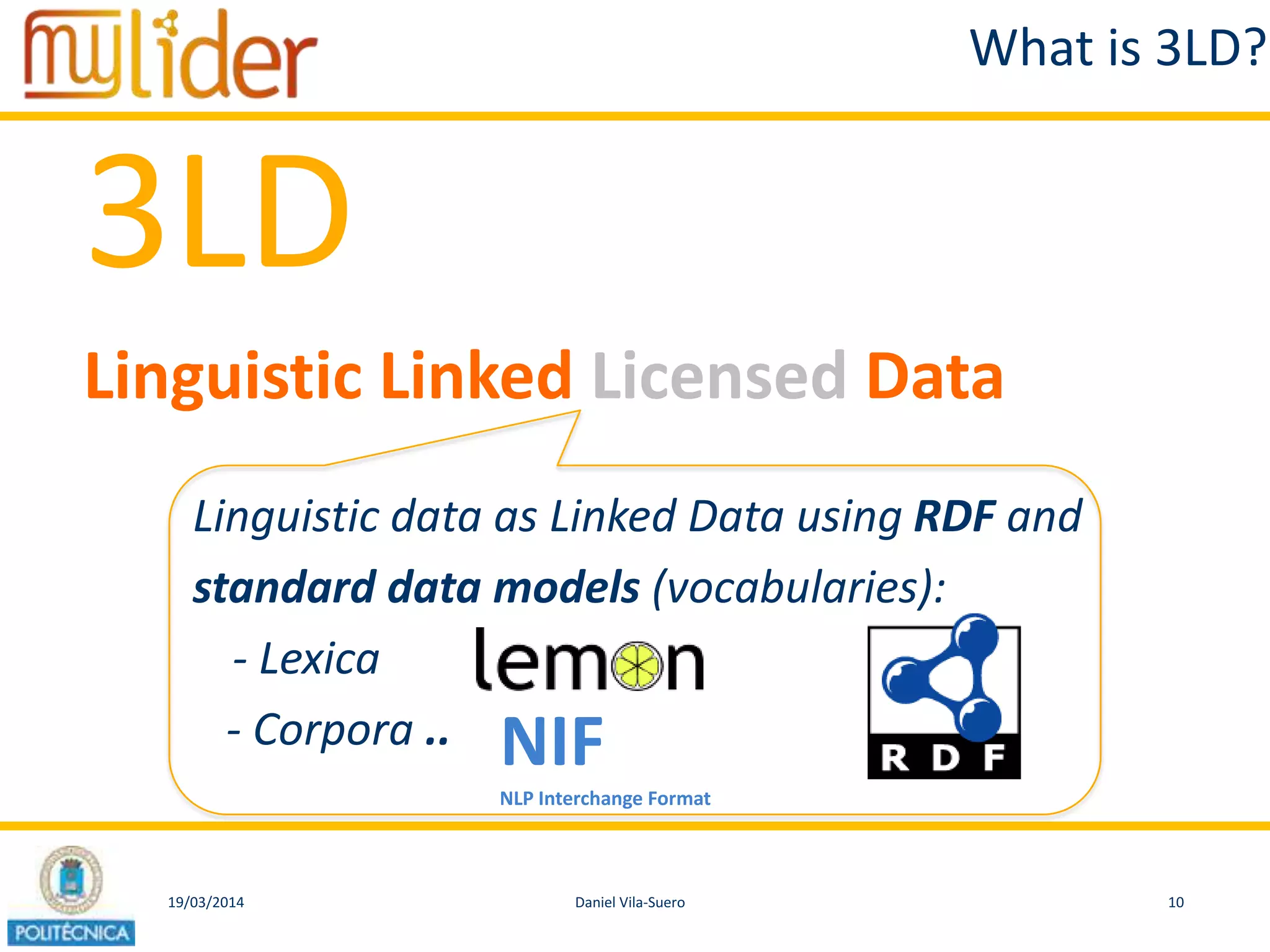 19/03/2014 10Daniel Vila-Suero
What is 3LD?
3LD
Linguistic Linked Licensed Data
Linguistic data as Linked Data using RDF and
standard data models (vocabularies):
- Lexica
- Corpora .. NIF
NLP Interchange Format
 