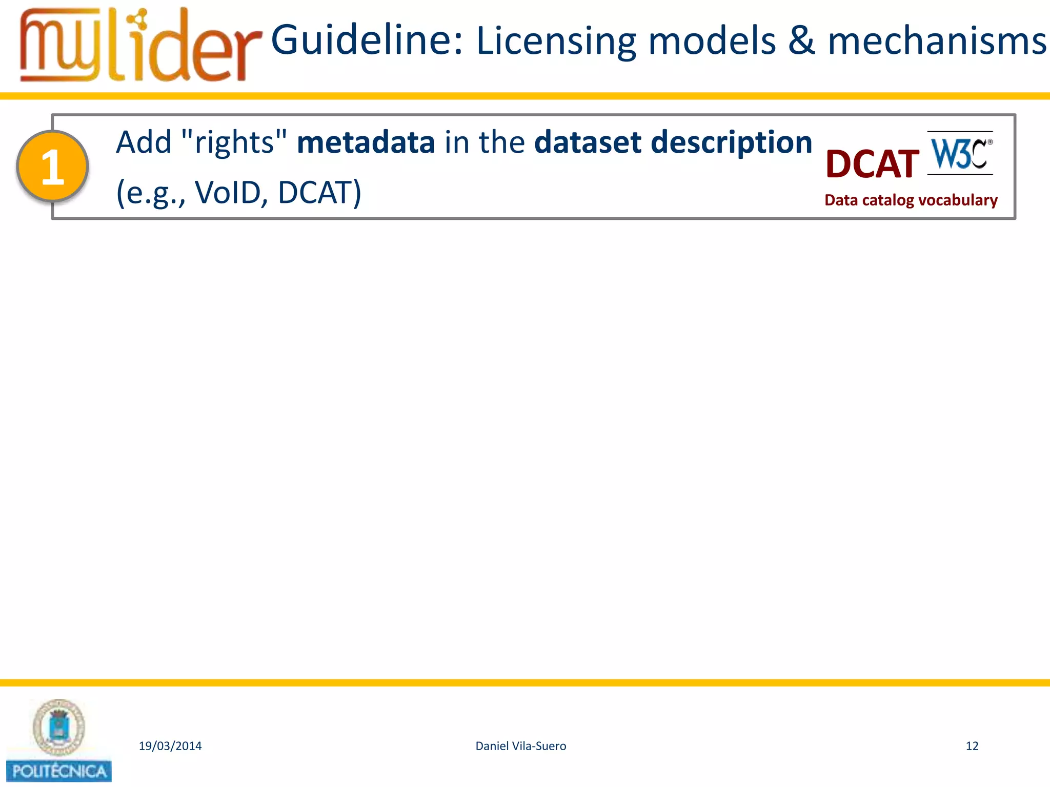 19/03/2014 12Daniel Vila-Suero
Guideline: Licensing models & mechanisms
Add "rights" metadata in the dataset description
(e.g., VoID, DCAT)
1 DCAT
Data catalog vocabulary
 