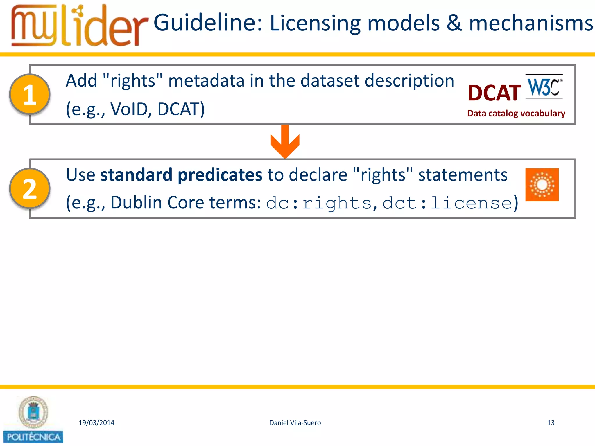 19/03/2014 13Daniel Vila-Suero

Guideline: Licensing models & mechanisms
Add "rights" metadata in the dataset description
(e.g., VoID, DCAT)
1
Use standard predicates to declare "rights" statements
(e.g., Dublin Core terms: dc:rights, dct:license)2
DCAT
Data catalog vocabulary
 